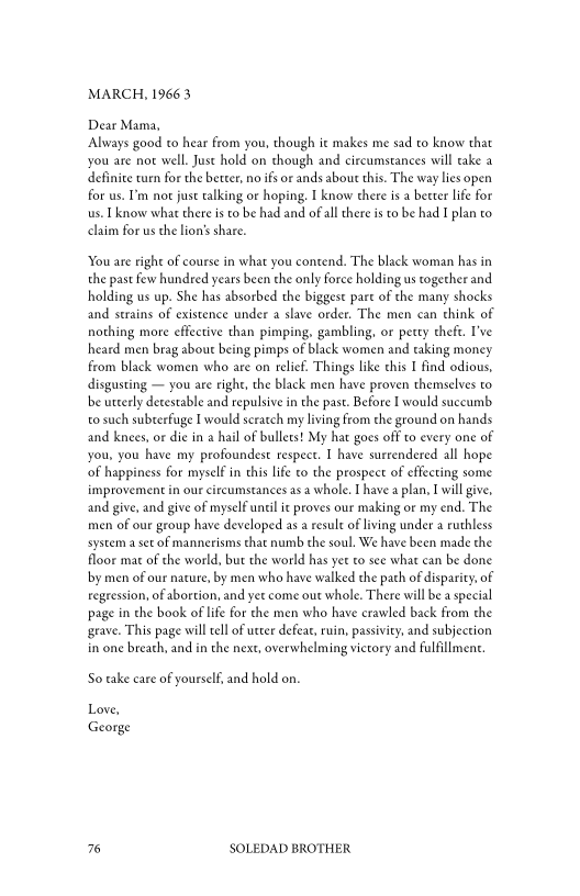 MARCH, 1966 3

Dear Mama,
Always good to hear from you, though it makes me sad to know that
you are not well. Just hold on chough and circumstances will cake a
definite vurn for the better, no ifs or ands about this. The way lies open
for us. I'm nor just talking or hoping. I know there isa becter life for
us. Lknow what there is to be had and of al there is to be had I plan to
claim for us the lion’s share.

You are right of course in what you contend. The black woman has in
the past few hundred years been the only force holding us together and
holding us up. She has absorbed the biggest part of the many shocks
and strains of existence under a slave order. The men can think of
nothing more effective than pimping, gambling, or petty theft. I've
heard men brag about being pimps of black women and taking money
from black women who ate on relief. Things like this I find odious,
disgusting — you are right, the black men have proven themselves to
be utterly detestable and repulsive in the past. Before I would succumb
to such subterfuge I would scratch my living from the ground on hands
and knees, or die in a hail of bullets! My hat goes off to every one of
you, you have my profoundest respect. I have surrendered all hope
‘of happiness for myself in this life to the prospect of effecting some
improvement in our circumstances as a whole. Ihave a plan, I will give,
and give, and give of myself until ic proves our making or my end. The
men of our group have developed as a resule of living under a ruthless
system a set of mannerisms that numb the soul. We have been made the
floor mat of the world, but the world has yer to see what can be done
bby men of our nature, by men who have waiked the path of disparity, of
regression, of abortion, and yet come out whole. There will be a special
page in the book of life for the men who have crawled back from the
‘grave. This page will tell of utter defeat, ruin, passivity, and subjection
in one breath, and in the next, overwhelming victory and fulfillment.

So take eare of yourself, and hold on.

Love,
George

76 SOLEDAD BROTHER
